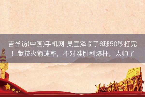 吉祥访(中国)手机网 吴宜泽临了6球50秒打完！献技火箭速率，不对准胜利爆杆，太帅了