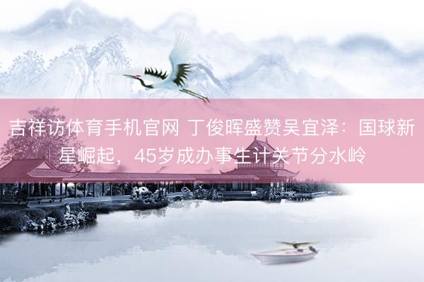 吉祥访体育手机官网 丁俊晖盛赞吴宜泽：国球新星崛起，45岁成办事生计关节分水岭