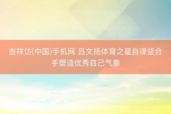 吉祥访(中国)手机网 吕文扬体育之星自律坚合手塑造优秀自己气象