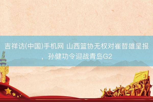 吉祥访(中国)手机网 山西篮协无权对崔哲雄呈报，孙健功令迎战青岛G2