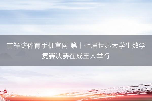 吉祥访体育手机官网 第十七届世界大学生数学竞赛决赛在成王人举行