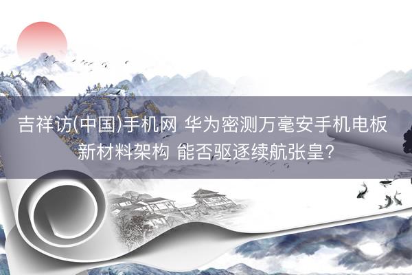 吉祥访(中国)手机网 华为密测万毫安手机电板 新材料架构 能否驱逐续航张皇?
