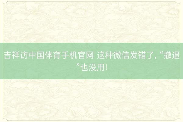 吉祥访中国体育手机官网 这种微信发错了, “撤退”也没用!