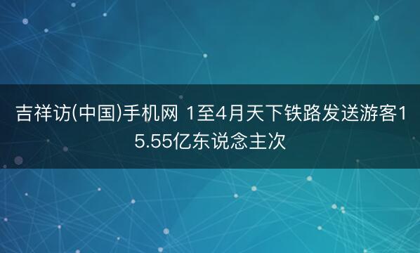 吉祥访(中国)手机网 1至4月天下铁路发送游客15.55亿东说念主次