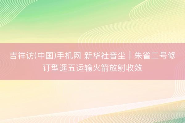 吉祥访(中国)手机网 新华社音尘｜朱雀二号修订型遥五运输火箭放射收效