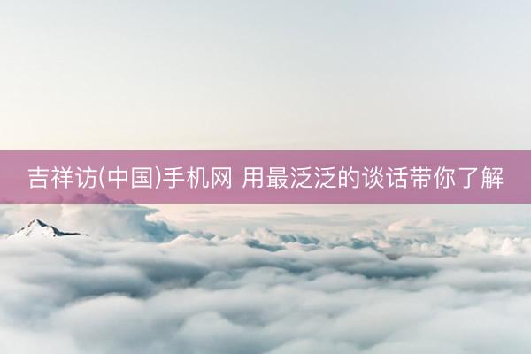 吉祥访(中国)手机网 用最泛泛的谈话带你了解