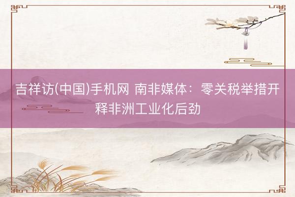 吉祥访(中国)手机网 南非媒体:零关税举措开释非洲工业化后劲