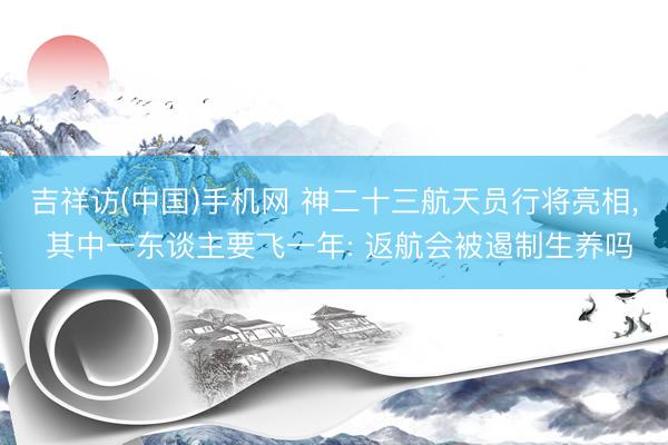 吉祥访(中国)手机网 神二十三航天员行将亮相， 其中一东谈主要飞一年: 返航会被遏制生养吗