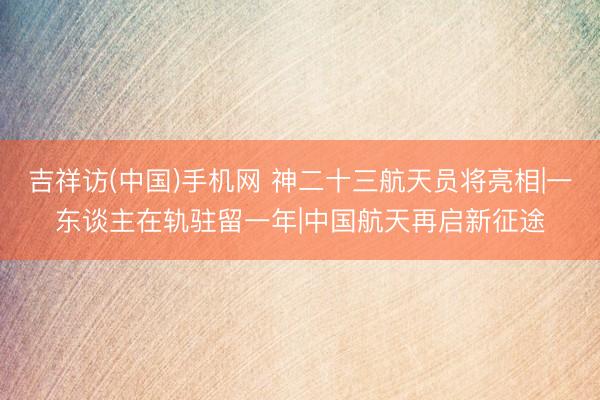 吉祥访(中国)手机网 神二十三航天员将亮相|一东谈主在轨驻留一年|中国航天再启新征途