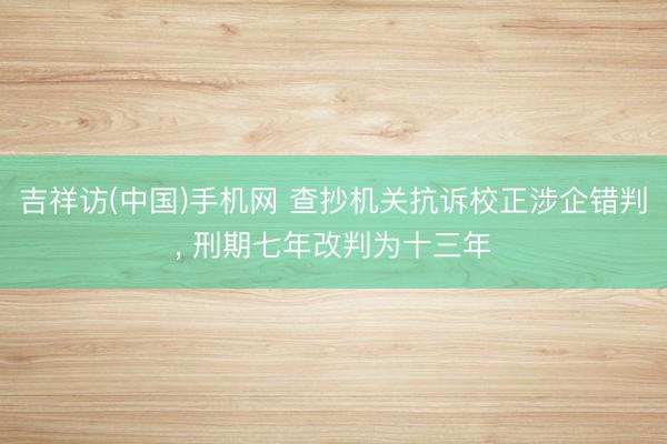 吉祥访(中国)手机网 查抄机关抗诉校正涉企错判， 刑期七年改判为十三年