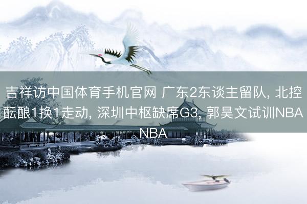 吉祥访中国体育手机官网 广东2东谈主留队， 北控酝酿1换1走动， 深圳中枢缺席G3， 郭昊文试训NBA