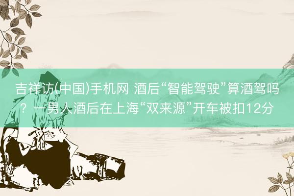 吉祥访(中国)手机网 酒后“智能驾驶”算酒驾吗？一男人酒后在上海“双来源”开车被扣12分