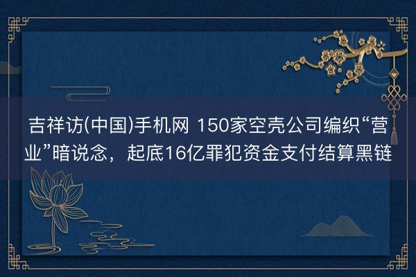 吉祥访(中国)手机网 150家空壳公司编织“营业”暗说念，起底16亿罪犯资金支付结算黑链