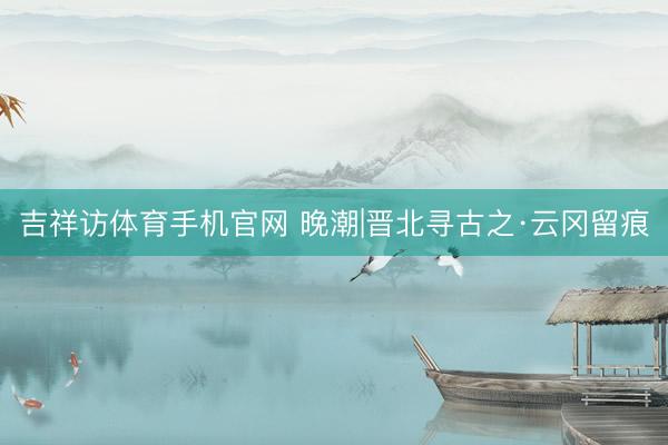 吉祥访体育手机官网 晚潮|晋北寻古之·云冈留痕