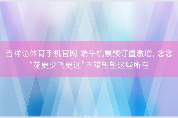 吉祥访体育手机官网 端午机票预订量激增， 念念“花更少飞更远”不错望望这些所在