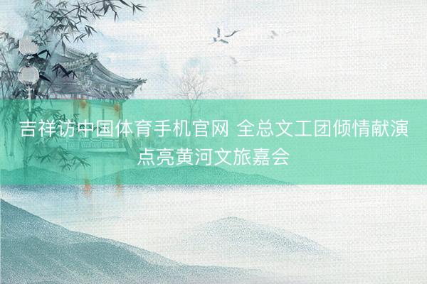吉祥访中国体育手机官网 全总文工团倾情献演点亮黄河文旅嘉会