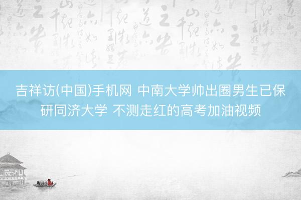吉祥访(中国)手机网 中南大学帅出圈男生已保研同济大学 不测走红的高考加油视频