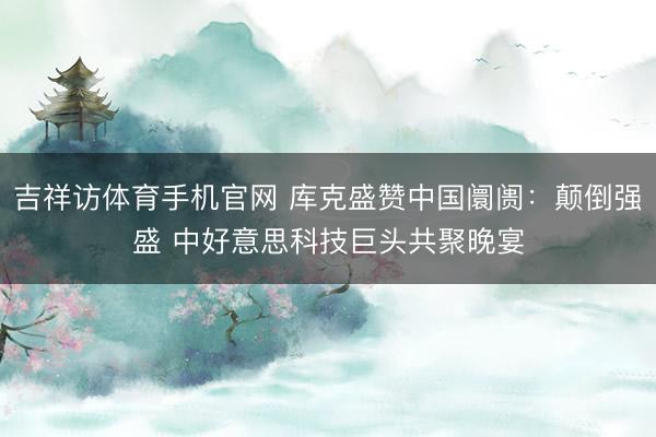 吉祥访体育手机官网 库克盛赞中国阛阓：颠倒强盛 中好意思科技巨头共聚晚宴