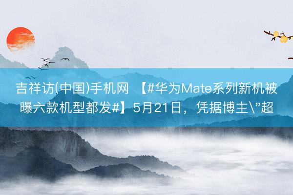 吉祥访(中国)手机网 【#华为Mate系列新机被曝六款机型都发#】5月21日，凭据博主