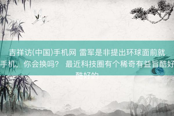 吉祥访(中国)手机网 雷军是非提出环球面前就换手机，你会换吗？ 最近科技圈有个稀奇有益旨酷好的