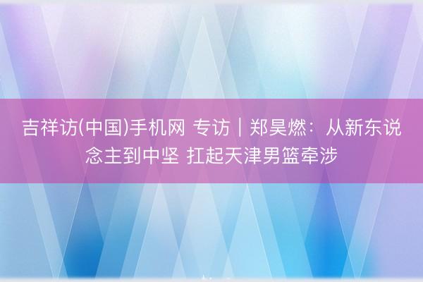 吉祥访(中国)手机网 专访|郑昊燃:从新东说念主到中坚 扛起天津男篮牵涉