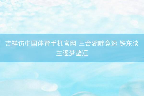 吉祥访中国体育手机官网 三合湖畔竞速 铁东谈主逐梦垫江