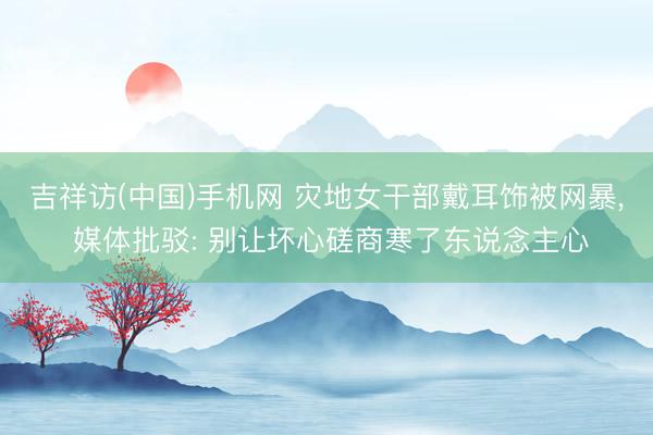 吉祥访(中国)手机网 灾地女干部戴耳饰被网暴， 媒体批驳: 别让坏心磋商寒了东说念主心