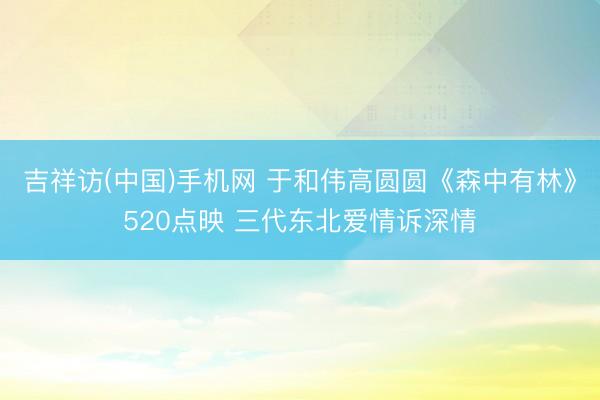 吉祥访(中国)手机网 于和伟高圆圆《森中有林》520点映 三代东北爱情诉深情