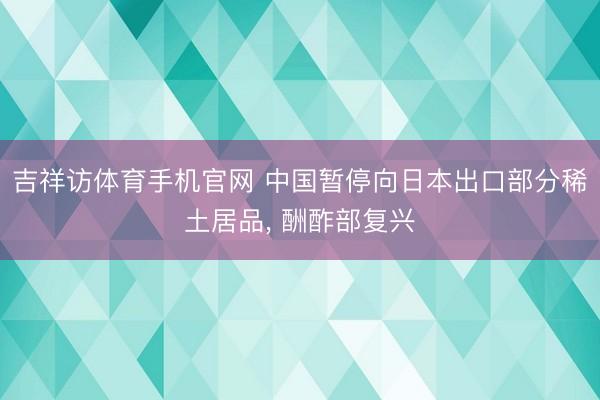 吉祥访体育手机官网 中国暂停向日本出口部分稀土居品， 酬酢部复兴