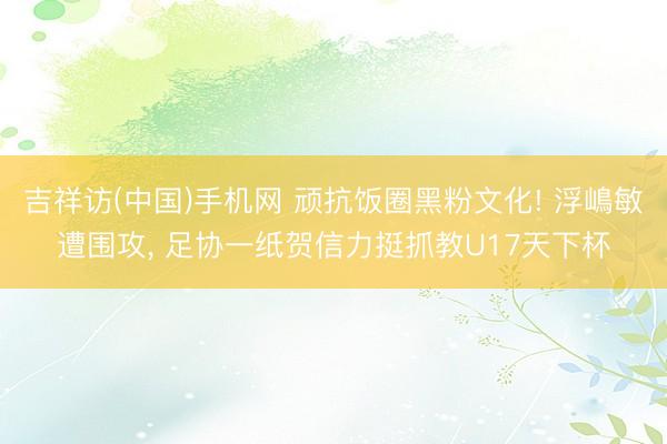 吉祥访(中国)手机网 顽抗饭圈黑粉文化! 浮嶋敏遭围攻， 足协一纸贺信力挺抓教U17天下杯