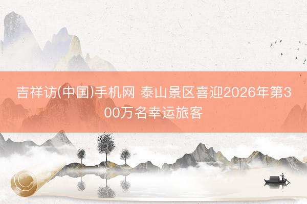 吉祥访(中国)手机网 泰山景区喜迎2026年第300万名幸运旅客
