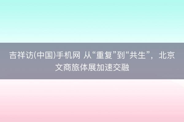 吉祥访(中国)手机网 从“重复”到“共生”，北京文商旅体展加速交融