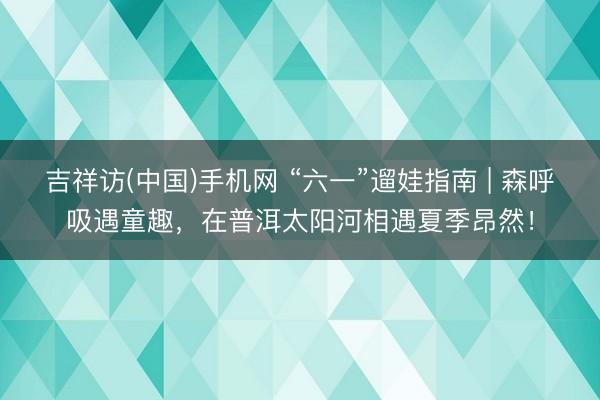 吉祥访(中国)手机网 “六一”遛娃指南 | 森呼吸遇童趣，在普洱太阳河相遇夏季昂然！