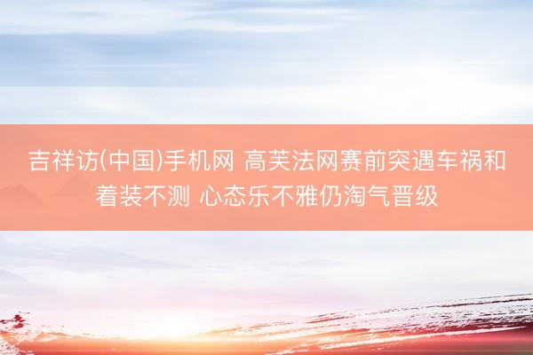 吉祥访(中国)手机网 高芙法网赛前突遇车祸和着装不测 心态乐不雅仍淘气晋级