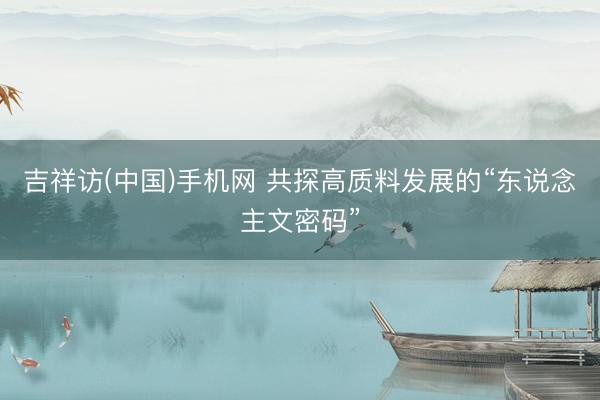 吉祥访(中国)手机网 共探高质料发展的“东说念主文密码”