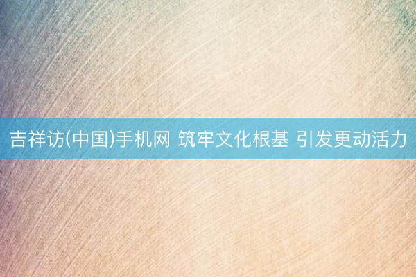 吉祥访(中国)手机网 筑牢文化根基 引发更动活力