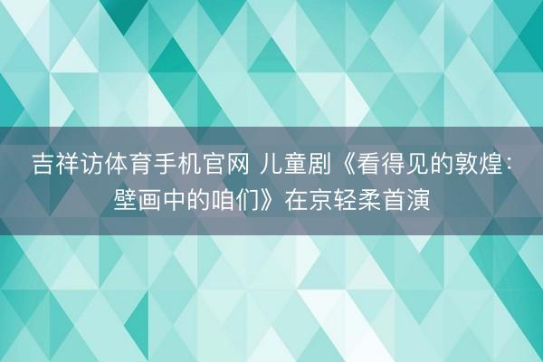 吉祥访体育手机官网 儿童剧《看得见的敦煌：壁画中的咱们》在京轻柔首演