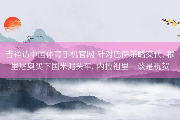 吉祥访中国体育手机官网 针对巴萨策略交代， 穆里尼奥买下国米泥头车， 内拉祖里一谈是祝贺