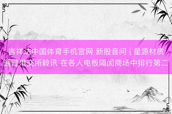 吉祥访中国体育手机官网 新股音问 | 星源材质通过港交所聆讯 在各人电板隔阂商场中排行第二