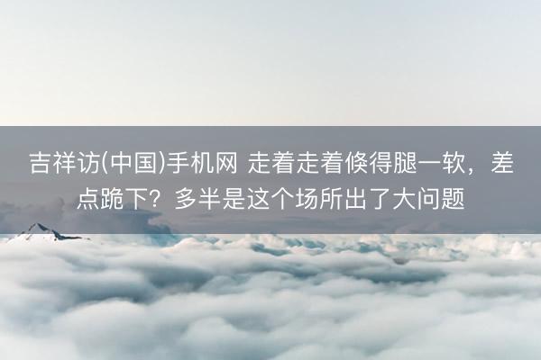 吉祥访(中国)手机网 走着走着倏得腿一软，差点跪下？多半是这个场所出了大问题