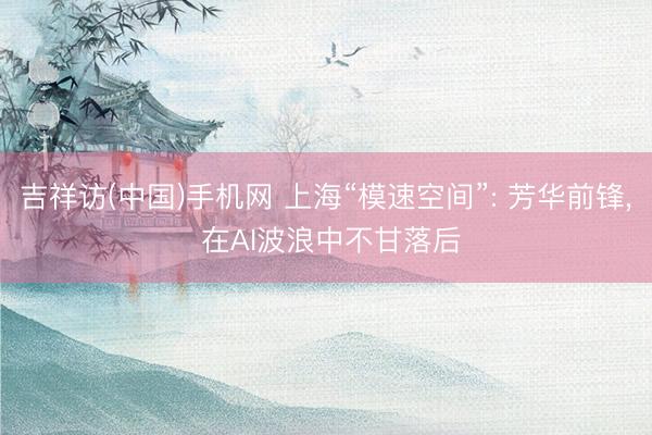 吉祥访(中国)手机网 上海“模速空间”: 芳华前锋， 在AI波浪中不甘落后