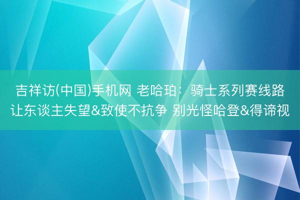 吉祥访(中国)手机网 老哈珀：骑士系列赛线路让东谈主失望&致使不抗争 别光怪哈登&得谛视