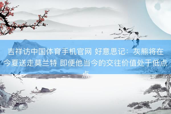 吉祥访中国体育手机官网 好意思记：灰熊将在今夏送走莫兰特 即便他当今的交往价值处于低点