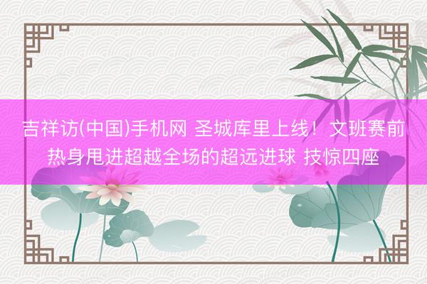 吉祥访(中国)手机网 圣城库里上线！文班赛前热身甩进超越全场的超远进球 技惊四座