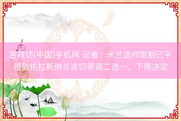 吉祥访(中国)手机网 记者：米兰选帅限制已平缓到格拉斯纳与波切蒂诺二选一，下周决定
