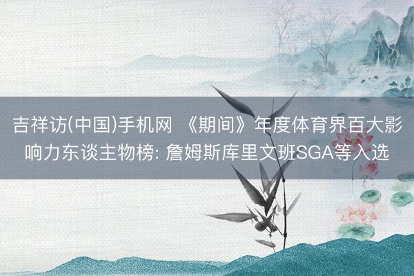 吉祥访(中国)手机网 《期间》年度体育界百大影响力东谈主物榜: 詹姆斯库里文班SGA等入选