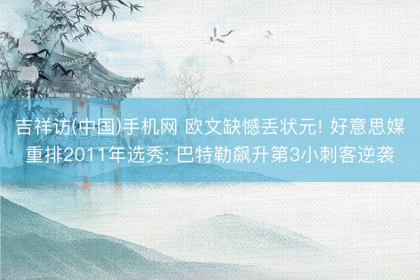 吉祥访(中国)手机网 欧文缺憾丢状元! 好意思媒重排2011年选秀: 巴特勒飙升第3小刺客逆袭