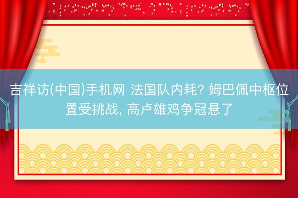 吉祥访(中国)手机网 法国队内耗? 姆巴佩中枢位置受挑战， 高卢雄鸡争冠悬了