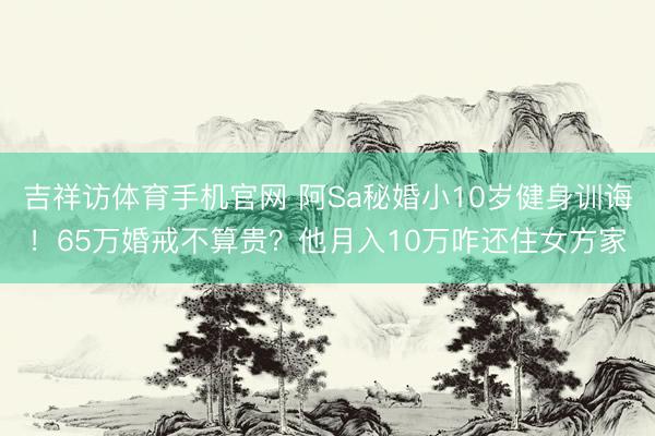 吉祥访体育手机官网 阿Sa秘婚小10岁健身训诲！65万婚戒不算贵？他月入10万咋还住女方家