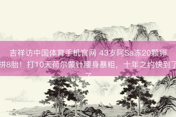 吉祥访中国体育手机官网 43岁阿Sa冻20颗卵拼8胎！打10天荷尔蒙针腰身暴粗，十年之约快到了